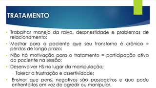 TRATAMENTO
• Trabalhar manejo da raiva, desonestidade e problemas de
relacionamento;
• Mostrar para o paciente que seu transtorno é crônico =
perdas de longo prazo;
• Não há motivação para o tratamento = participação ativa
do paciente na sessão;
• Desenvolver HS no lugar da manipulação;
– Tolerar a frustração e assertividade;
• Ensinar que pens. negativos são passageiros e que pode
enfrentá-los em vez de agredir ou manipular.
 
