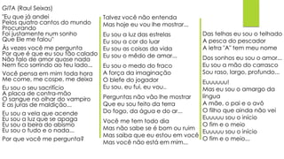 GITA (Raul Seixas)
"Eu que já andei
Pelos quatro cantos do mundo
Procurando
Foi justamente num sonho
Que Ele me falou"
Às vezes você me pergunta
Por que é que eu sou tão calado
Não falo de amor quase nada
Nem fico sorrindo ao teu lado...
Você pensa em mim toda hora
Me come, me cospe, me deixa
Eu sou o seu sacrifício
A placa de contra-mão
O sangue no olhar do vampiro
E as juras de maldição...
Eu sou a vela que acende
Eu sou a luz que se apaga
Eu sou a beira do abismo
Eu sou o tudo e o nada...
Por que você me pergunta?
Talvez você não entenda
Mas hoje eu vou lhe mostrar...
Eu sou a luz das estrelas
Eu sou a cor do luar
Eu sou as coisas da vida
Eu sou o mêdo de amar...
Eu sou o medo do fraco
A força da imaginação
O blefe do jogador
Eu sou, eu fui, eu vou..
Perguntas não vão lhe mostrar
Que eu sou feito da terra
Do fogo, da água e do ar...
Você me tem todo dia
Mas não sabe se é bom ou ruim
Mas saiba que eu estou em você
Mas você não está em mim...
Das telhas eu sou o telhado
A pesca do pescador
A letra "A" tem meu nome
Dos sonhos eu sou o amor...
Eu sou a mão do carrasco
Sou raso, largo, profundo...
Euuuuuu!
Mas eu sou o amargo da
língua
A mãe, o pai e o avô
O filho que ainda não vei
Euuuuu sou o início
O fim e o meio
Euuuuu sou o início
O fim e o meio...
 
