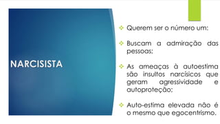 NARCISISTA
 Querem ser o número um:
 Buscam a admiração das
pessoas;
 As ameaças à autoestima
são insultos narcísicos que
geram agressividade e
autoproteção;
 Auto-estima elevada não é
o mesmo que egocentrismo.
 
