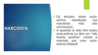 NARCISISTA
 Os estudos sobre auto-
estima rebaixada nos
narcisistas não são
conclusivos;
 A questão é: eles têm baixa
auto-estima ou têm um “viés
ilusório positivo” criado e
mantido por uma auto-
estima inflada?
 