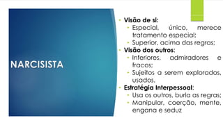 NARCISISTA
• Visão de si:
• Especial, único, merece
tratamento especial;
• Superior, acima das regras;
• Visão dos outros:
• Inferiores, admiradores e
fracos;
• Sujeitos a serem explorados,
usados.
• Estratégia Interpessoal:
• Usa os outros, burla as regras;
• Manipular, coerção, mente,
engana e seduz
 