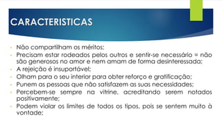 CARACTERISTICAS
• Não compartilham os méritos;
• Precisam estar rodeados pelos outros e sentir-se necessário = não
são generosos no amor e nem amam de forma desinteressada;
• A rejeição é insuportável;
• Olham para o seu interior para obter reforço e gratificação;
• Punem as pessoas que não satisfazem as suas necessidades;
• Percebem-se sempre na vitrine, acreditando serem notados
positivamente;
• Podem violar os limites de todos os tipos, pois se sentem muito à
vontade;
 