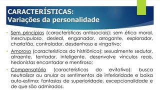 CARACTERÍSTICAS:
Variações da personalidade
• Sem princípios (características antissociais): sem ética moral,
inescrupuloso, desleal, enganador, arrogante, explorador,
charlatão, controlador, desdenhoso e vingativo;
• Amoroso (características do histriônico): sexualmente sedutor,
atraente, tentador, inteligente, desenvolve vínculos reais,
hedonistas encantador e mentiroso;
• Compensatório (características do evitativo): busca
neutralizar ou anular os sentimentos de inferioridade e baixa
auto-estima; fantasias de superioridade, excepcionalidade e
de que são admirados.
 