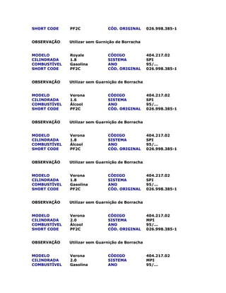 SHORT CODE PF2C CÓD. ORIGINAL 026.998.385-1
OBSERVAÇÃO Utilizar sem Gurnição de Borracha
MODELO Royale CÓDIGO 404.217.02
CILINDRADA 1.8 SISTEMA SPI
COMBUSTÍVEL Gasolina ANO 95/...
SHORT CODE PF2C CÓD. ORIGINAL 026.998.385-1
OBSERVAÇÃO Utilizar sem Guarnição de Borracha
MODELO Verona CÓDIGO 404.217.02
CILINDRADA 1.6 SISTEMA SPI
COMBUSTÍVEL Álcool ANO 95/...
SHORT CODE PF2C CÓD. ORIGINAL 026.998.385-1
OBSERVAÇÃO Utilizar sem Guarnição de Borracha
MODELO Verona CÓDIGO 404.217.02
CILINDRADA 1.8 SISTEMA SPI
COMBUSTÍVEL Álcool ANO 95/...
SHORT CODE PF2C CÓD. ORIGINAL 026.998.385-1
OBSERVAÇÃO Utilizar sem Guarnição de Borracha
MODELO Verona CÓDIGO 404.217.02
CILINDRADA 1.8 SISTEMA SPI
COMBUSTÍVEL Gasolina ANO 95/...
SHORT CODE PF2C CÓD. ORIGINAL 026.998.385-1
OBSERVAÇÃO Utilizar sem Guarnição de Borracha
MODELO Verona CÓDIGO 404.217.02
CILINDRADA 2.0 SISTEMA MPI
COMBUSTÍVEL Álcool ANO 95/...
SHORT CODE PF2C CÓD. ORIGINAL 026.998.385-1
OBSERVAÇÃO Utilizar sem Guarnição de Borracha
MODELO Verona CÓDIGO 404.217.02
CILINDRADA 2.0 SISTEMA MPI
COMBUSTÍVEL Gasolina ANO 95/...
 