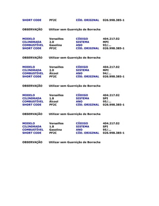 SHORT CODE PF2C CÓD. ORIGINAL 026.998.385-1
OBSERVAÇÃO Utilizar sem Guarnição de Borracha
MODELO Versailles CÓDIGO 404.217.02
CILINDRADA 2.0 SISTEMA MPI
COMBUSTÍVEL Gasolina ANO 93/...
SHORT CODE PF2C CÓD. ORIGINAL 026.998.385-1
OBSERVAÇÃO Utilizar sem Guarnição de Borracha
MODELO Versailles CÓDIGO 404.217.02
CILINDRADA 2.0 SISTEMA MPI
COMBUSTÍVEL Álcool ANO 94/...
SHORT CODE PF2C CÓD. ORIGINAL 026.998.385-1
OBSERVAÇÃO Utilizar sem Guarnição de Borracha
MODELO Versailles CÓDIGO 404.217.02
CILINDRADA 1.8 SISTEMA SPI
COMBUSTÍVEL Álcool ANO 95/...
SHORT CODE PF2C CÓD. ORIGINAL 026.998.385-1
OBSERVAÇÃO Utilizar sem Guarnição de Borracha
MODELO Versailles CÓDIGO 404.217.02
CILINDRADA 1.8 SISTEMA SPI
COMBUSTÍVEL Gasolina ANO 95/...
SHORT CODE PF2C CÓD. ORIGINAL 026.998.385-1
OBSERVAÇÃO Utilizar sem Guarnição de Borracha
 