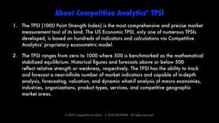About Competitive Analytics’ TPSI
1. The TPSI (1000 Point Strength Index) is the most comprehensive and precise market
   measurement tool of its kind. The US Economic TPSI, only one of numerous TPSIs
   developed, is based on hundreds of indicators and calculations via Competitive
   Analytics' proprietary econometric model.

2. The TPSI ranges from zero to 1000 where 500 is benchmarked as the mathematical
   stabilized equilibrium. Historical ﬁgures and forecasts above or below 500
   reﬂect relative strength or weakness, respectively. The TPSI has the ability to track
   and forecast a near-inﬁnite number of market indicators and capable of in-depth
   analysis, forecasting, valuation, and dynamic what-if analysis of macro economies,
   industries, organizations, product types, services, and competitive geographic
   market areas.



                        © 2010 Competitive Analytics.  © 2010 DECIPHER.  All rights reserved.
 