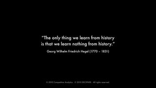 “The only thing we learn from history
is that we learn nothing from history.”
   Georg Wilhelm Friedrich Hegel (1770 – 1831)




  © 2010 Competitive Analytics.  © 2010 DECIPHER.  All rights reserved.
 