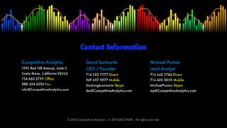 Contact Information
Competitive Analytics                        David Savlowitz                                 Michael Ponton
3195 Red Hill Avenue, Suite C                CEO / Founder                                   Lead Analyst
Costa Mesa, California 92626                 714 352 7777 Direct                             714 660 2786 Direct
714 660 2799 Ofﬁce                           949 697 9977 Mobile                             714 420 0059 Mobile
888 454 6206 Fax                             Sixstringeconomist Skype                        MichaelPonton Skype
info@CompetitiveAnalytics.com                dss@CompetitiveAnalytics.com                    mp@CompetitiveAnalytics.com




                                © 2010 Competitive Analytics.  © 2010 DECIPHER.  All rights reserved.
 