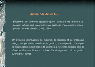 QU’EST CE QU’UN SIG

 Ensemble de données géographiques, structuré de manière à
 pouvoir extraire des informations ou synthèse d’informations utiles
 pour la prise de décision ( SIG, 1990).



Un système informatique de matériel, de logiciels et de processus
conçu pour permettre la collecte, la gestion, la manipulation, l’analyse,
la modélisation et l’affichage de données à référence spatiale afin de
résoudre des problèmes complexe d’aménagement et de gestion
(Denègre J, 1996).
 