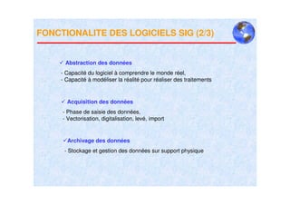 FONCTIONALITE DES LOGICIELS SIG (2/3)


      Abstraction des données
     - Capacité du logiciel à comprendre le monde réel,
     - Capacité à modéliser la réalité pour réaliser des traitements


       Acquisition des données
     - Phase de saisie des données,
     - Vectorisation, digitalisation, levé, import


       Archivage des données
      - Stockage et gestion des données sur support physique
 