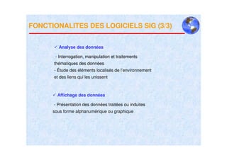 FONCTIONALITES DES LOGICIELS SIG (3/3)


        Analyse des données

       - Interrogation, manipulation et traitements
      thématiques des données
      - Étude des éléments localisés de l’environnement
      et des liens qui les unissent



        Affichage des données

      - Présentation des données traitées ou induites
      sous forme alphanumérique ou graphique
 