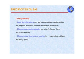 SPECIFICITES DU SIG


   Le SIG permet de :

   - Gérer des informations dont une partie graphique ou géométrique

   et une partie descriptive (données attributaires ou attributs)

   - Effectuer des requêtes spatiales (ex : aire d’influence d’une

   structure de santé)

   - Effectuer des croisements de couches (ex : infrastructure publique

   et démographie)
 