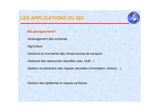 LES APPLICATIONS DU SIG

  SIG pourquoi faire?

  -Aménagement des territoires

  -Agriculture

  -Gestions et inventaires des infrastructures de transport

  -Gestions des ressources naturelles (eau, forêt…)

  -Gestion et prévention des risques naturelles (innondation, érosion…)

  -…..

  -Gestion des épidémies et risques sanitaires
 