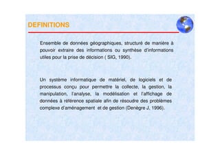 DEFINITIONS

   Ensemble de données géographiques, structuré de manière à
   pouvoir extraire des informations ou synthèse d’informations
   utiles pour la prise de décision ( SIG, 1990).



   Un système informatique de matériel, de logiciels et de
   processus conçu pour permettre la collecte, la gestion, la
   manipulation, l’analyse, la modélisation et l’affichage de
   données à référence spatiale afin de résoudre des problèmes
   complexe d’aménagement et de gestion (Denègre J, 1996).
 