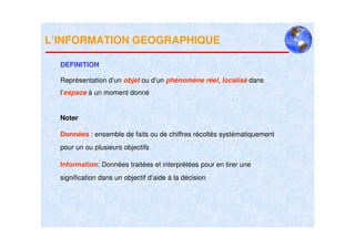 L’INFORMATION GEOGRAPHIQUE

  DEFINITION

  Représentation d’un objet ou d’un phénomène réel, localisé dans
  l’espace à un moment donné


  Noter

  Données : ensemble de faits ou de chiffres récoltés systématiquement
  pour un ou plusieurs objectifs

  Information: Données traitées et interprétées pour en tirer une
  signification dans un objectif d’aide à la décision
 