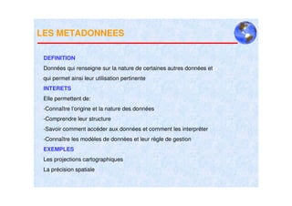 LES METADONNEES

 DEFINITION
 Données qui renseigne sur la nature de certaines autres données et
 qui permet ainsi leur utilisation pertinente
 INTERETS
 Elle permettent de:
 -Connaître l’origine et la nature des données
 -Comprendre leur structure
 -Savoir comment accéder aux données et comment les interpréter
 -Connaître les modèles de données et leur règle de gestion
 EXEMPLES
 Les projections cartographiques
 La précision spatiale
 