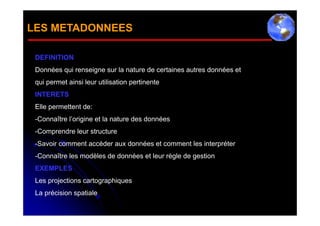 LES METADONNEES

 DEFINITION
 Données qui renseigne sur la nature de certaines autres données et
 qui permet ainsi leur utilisation pertinente
 INTERETS
 Elle permettent de:
 -Connaître l’origine et la nature des données
 -Comprendre leur structure
 -Savoir comment accéder aux données et comment les interpréter
 -Connaître les modèles de données et leur règle de gestion
 EXEMPLES
 Les projections cartographiques
 La précision spatiale
 
