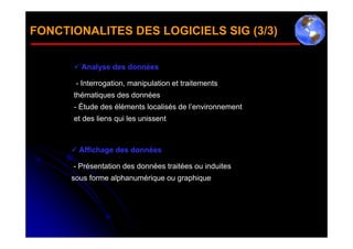 FONCTIONALITES DES LOGICIELS SIG (3/3)

       Analyse des données

       - Interrogation, manipulation et traitements
      thématiques des données
      - Étude des éléments localisés de l’environnement
      et des liens qui les unissent



       Affichage des données

      - Présentation des données traitées ou induites
      sous forme alphanumérique ou graphique
 