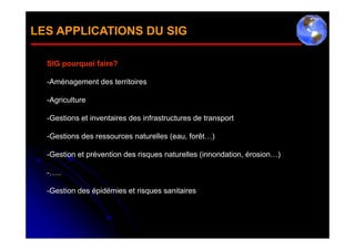 LES APPLICATIONS DU SIG

  SIG pourquoi faire?

  -Aménagement des territoires

  -Agriculture

  -Gestions et inventaires des infrastructures de transport

  -Gestions des ressources naturelles (eau, forêt…)

  -Gestion et prévention des risques naturelles (innondation, érosion…)

  -…..

  -Gestion des épidémies et risques sanitaires
 