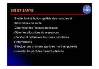 SIG ET SANTE

 -Etudier la distribution spatiale des maladies et
 phénomènes de santé
 -Déterminer les facteurs de risques
 -Gérer les allocations de ressources
 -Planifier et déterminer les zones prioritaires
 d’interventions
 -Effectuer des analyses spatiales multi temporelles
 -Surveiller l’impact des mesures de lutte
 