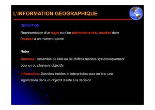 L’INFORMATION GEOGRAPHIQUE

  DEFINITION

  Représentation d’un objet ou d’un phénomène réel, localisé dans
  l’espace à un moment donné


  Noter

  Données : ensemble de faits ou de chiffres récoltés systématiquement
  pour un ou plusieurs objectifs

  Information: Données traitées et interprétées pour en tirer une
  signification dans un objectif d’aide à la décision
 