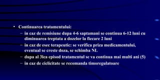 Continuarea tratamentului: in caz de remisiune dupa 4-6 saptamani se continua 6-12 luni cu diminuarea treptata a dozelor la fiecare 2 luni in caz de esec terapeutic: se verifica priza medicamentului, eventual se creste doza, se schimba NL  dupa al 3lea episod tratamentul se va continua mai multi ani (5) in caz de ciclicitate se recomanda timoregulatoare  