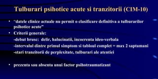 Tulburari psihotice acute si tranzitorii ( CIM-10)   “ datele clinice actuale nu permit o clasificare definitiva a tulburarilor psihotice acute”  Criterii generale: -debut brusc:  delir, halucinatii, incoerenta ideo-verbala -intervalul dintre primul simptom si tabloul complet = max 2 saptamani -stari tranzitorii de perplexitate, tulburari ale atentiei  prezenta sau absenta unui factor psihotraumatizant 