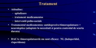 Tratament Atitudine: spitalizare tratament medicamentos interventii psiho-sociale  Tratamentul medicamentos: antidepresive/timoregulatoare + neuroleptice (adaptate la necesitati si pentru controlul de scurta durata) DACA: timoregulatoarele nu sunt eficace:  NL (haloperidol, risperidona) 