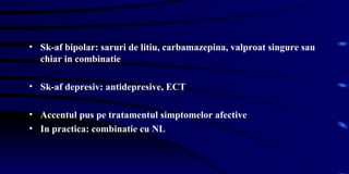 Sk-af bipolar: saruri de litiu, carbamazepina, valproat singure sau chiar in combinatie Sk-af depresiv: antidepresive, ECT  Accentul pus pe tratamentul simptomelor afective In practica: combinatie cu NL  