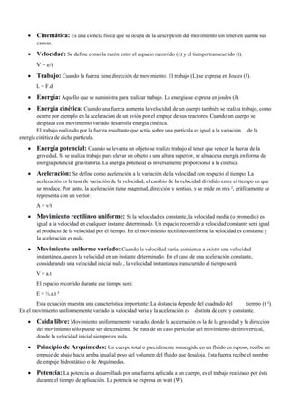 Cinemática: Es una ciencia física que se ocupa de la descripción del movimiento sin tener en cuenta sus
causas.

Velocidad: Se define como la razón entre el espacio recorrido (e) y el tiempo transcurrido (t).
V = e/t

Trabajo: Cuando la fuerza tiene dirección de movimiento. El trabajo (L) se expresa en Joules (J).
L = F.d

Energía: Aquello que se suministra para realizar trabajo. La energía se expresa en joules (J).
Energía cinética: Cuando una fuerza aumenta la velocidad de un cuerpo también se realiza trabajo, como
ocurre por ejemplo en la aceleración de un avión por el empuje de sus reactores. Cuando un cuerpo se
desplaza con movimiento variado desarrolla energía cinética.
El trabajo realizado por la fuerza resultante que actúa sobre una partícula es igual a la variación de la
energía cinética de dicha partícula.

Energía potencial: Cuando se levanta un objeto se realiza trabajo al tener que vencer la fuerza de la
gravedad. Si se realiza trabajo para elevar un objeto a una altura superior, se almacena energía en forma de
energía potencial gravitatoria. La energía potencial es inversamente proporcional a la cinética.

Aceleración: Se define como aceleración a la variación de la velocidad con respecto al tiempo. La
aceleración es la tasa de variación de la velocidad, el cambio de la velocidad dividido entre el tiempo en que
se produce. Por tanto, la aceleración tiene magnitud, dirección y sentido, y se mide en m/s ², gráficamente se
representa con un vector.
A = v/t

Movimiento rectilíneo uniforme: Si la velocidad es constante, la velocidad media (o promedio) es
igual a la velocidad en cualquier instante determinado. Un espacio recorrido a velocidad constante será igual
al producto de la velocidad por el tiempo. En el movimiento rectilíneo uniforme la velocidad es constante y
la aceleración es nula.

Movimiento uniforme variado: Cuando la velocidad varía, comienza a existir una velocidad
instantánea, que es la velocidad en un instante determinado. En el caso de una aceleración constante,
considerando una velocidad inicial nula , la velocidad instantánea transcurrido el tiempo será:
V = a.t
El espacio recorrido durante ese tiempo será:
E = ½.a.t ²
Esta ecuación muestra una característica importante: La distancia depende del cuadrado del
tiempo (t ²).
En el movimiento uniformemente variado la velocidad varia y la aceleración es distinta de cero y constante.

Caída libre: Movimiento uniformemente variado, donde la aceleración es la de la gravedad y la dirección
del movimiento sólo puede ser descendente. Se trata de un caso particular del movimiento de tiro vertical,
donde la velocidad inicial siempre es nula.

Principio de Arquímedes: Un cuerpo total o parcialmente sumergido en un fluido en reposo, recibe un
empuje de abajo hacia arriba igual al peso del volumen del fluido que desaloja. Esta fuerza recibe el nombre
de empuje hidrostático o de Arquímedes.

Potencia: La potencia es desarrollada por una fuerza aplicada a un cuerpo, es el trabajo realizado por ésta
durante el tiempo de aplicación. La potencia se expresa en watt (W).

 