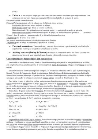 P = L/t

Palanca: es una máquina simple que tiene como función transmitir una fuerza y un desplazamiento. Está
compuesta por una barra rígida que puede girar libremente alrededor de un punto de apoyo.
Una palanca posee varios elementos:
Potencia (P): fuerza ejercida sobre la palanca con el objeto de mover un peso.
Resistencia (R): fuerza a mover mediante la palanca.
Punto de apoyo (O): lugar donde se sostiene la palanca.
Brazo de potencia (Bp): distancia entre el punto de apoyo y el punto donde se aplica la potencia.
Brazo de resistencia (Br): distancia entre el punto de apoyo y el punto donde está aplicada la
resistencia.
Existen 3 tipos de palancas y todos dependen de la ubicación de estos elementos:
1er género: punto de apoyo en el centro
2do género: punto de apoyo en un extremo y resistencia en el centro
3er género: punto de apoyo en un extremo y potencia en el centro.

Fuerza de rozamiento: Fuerza aplicada y contraria al movimiento y que depende de la calidad de la
superficie del cuerpo y de la superficie sobre la cual se desliza.

Acción y reacción (3ra ley de Newton): Cuando a un cuerpo se le aplica una fuerza (acción), este
devuelve una fuerza de igual magnitud, igual dirección y de sentido contrario (reacción).

Conceptos físicos relacionados con la natación.
La natación es un deporte acuático, donde el cuerpo humano se pone a prueba al manejarse dentro de un fluido,
esta simple situación es un claro ejemplo de cómo se aplica la fuerza de rozamiento del agua sobre la masa de nuestro
cuerpo.
La sumersión de un cuerpo en una piscina olímpica y la flotabilidad del mismo sobre el agua es producida por el
llamado Principio de Arquímedes, donde al entrar en este fluido el volumen de éste aumentara en correlación a la
inmersión del volumen del cuerpo. Al producirse este fenómeno el medio provocará un impulso ascendente al objeto
sumergido (un nadador en este caso) denominado empuje hídrico, causando la flotabilidad de éste.
Para iniciar el nado, el atleta debe realizar un impulso en el medio con su cuerpo, es decir, debe realizar una
fuerza para ejercer un trabajo sobre su propia masa y así provocar un movimiento, ya sea rectilíneo o variado, a partir
de este podrá desplazarse por el agua, sin embargo, esto también dependerá de la fuerza de rozamiento ya nombrada,
la cual provocará un mayor esfuerzo en el cuerpo, aumentando su energía cinética.
Dado el caso de que el nadador decida acelerar, deberemos tener el cuenta la velocidad a la cual el objeto está
yendo y cómo aumenta a lo largo del tiempo y espacio recorrido. Supongamos que el nadador comienza con una
velocidad de 0m/s, pero al recorrer 15 metros en 10 segundos el cuerpo de este atleta habrá alcanzado una velocidad
de 30m/s y una aceleración de 3m/s², a partir de las siguientes ecuaciones:
v = v + a.t
f
0

e = v .t + a.t ²/2

30m/s = 0 + a.10s

e = 0m/s.10s + 3m/s².10s²/2

30m/s = a.10s

e = 3m/s².10s²/2

a = (30m/s)/10s

e = 30m/2

a = 3m/s²

e = 15m

0

La primera ley de Newton o ley de la Inercia dice que todo cuerpo persevera en su estado de reposo o movimiento
uniforme y rectilíneo a no ser que sea obligado a cambiar su estado por fuerzas impresas sobre él. La resistencia es
una fuerza con la mima dirección y sentido contrario al avance, de manera que dificulta o impide el desplazamiento
de un cuerpo en el agua. Cuando el nadador se desplaza en el agua aparecen tres tipos de resistencias: Resistencia de
forma, Resistencia por oleaje y resistencia por fricción. Su valor es dependiente de la cantidad de superficie en

 