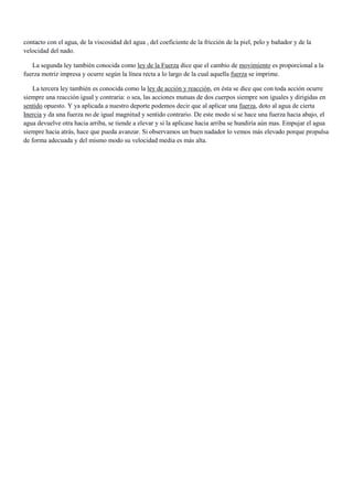contacto con el agua, de la viscosidad del agua , del coeficiente de la fricción de la piel, pelo y bañador y de la
velocidad del nado.
La segunda ley también conocida como ley de la Fuerza dice que el cambio de movimiento es proporcional a la
fuerza motriz impresa y ocurre según la línea recta a lo largo de la cual aquella fuerza se imprime.
La tercera ley también es conocida como la ley de acción y reacción, en ésta se dice que con toda acción ocurre
siempre una reacción igual y contraria: o sea, las acciones mutuas de dos cuerpos siempre son iguales y dirigidas en
sentido opuesto. Y ya aplicada a nuestro deporte podemos decir que al aplicar una fuerza, doto al agua de cierta
Inercia y da una fuerza no de igual magnitud y sentido contrario. De este modo si se hace una fuerza hacia abajo, el
agua devuelve otra hacia arriba, se tiende a elevar y si la aplicase hacia arriba se hundiría aún mas. Empujar el agua
siempre hacia atrás, hace que pueda avanzar. Si observamos un buen nadador lo vemos más elevado porque propulsa
de forma adecuada y del mismo modo su velocidad media es más alta.

 