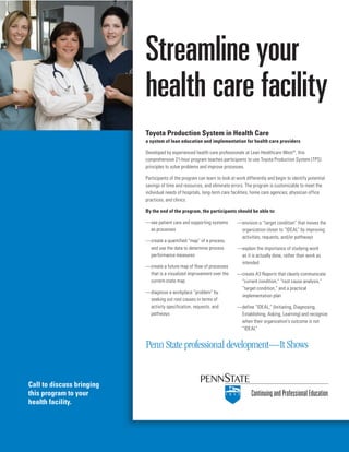 Call to discuss bringing
this program to your
health facility.
Toyota Production System in Health Care
a system of lean education and implementation for health care providers
Developed by experienced health care professionals at Lean Healthcare West©
, this
comprehensive 21-hour program teaches participants to use Toyota Production System (TPS)
principles to solve problems and improve processes.
Participants of the program can learn to look at work differently and begin to identify potential
savings of time and resources, and eliminate errors. The program is customizable to meet the
individual needs of hospitals, long-term care facilities, home care agencies, physician office
practices, and clinics.
By the end of the program, the participants should be able to:
—see patient care and supporting systems
as processes
—create a quantified “map” of a process,
and use the data to determine process
performance measures
—create a future map of flow of processes
that is a visualized improvement over the
current-state map
—diagnose a workplace “problem” by
seeking out root causes in terms of
activity specification, requests, and
pathways
ContinuingandProfessionalEducation
Streamline your
health care facility
—envision a “target condition” that moves the
organization closer to “IDEAL” by improving
activities, requests, and/or pathways
—explain the importance of studying work
as it is actually done, rather than work as
intended
—create A3 Reports that clearly communicate
“current condition,” “root cause analysis,”
“target condition,” and a practical
implementation plan
—define “IDEAL,” (Initiating, Diagnosing,
Establishing, Asking, Learning) and recognize
when their organization’s outcome is not
“IDEAL”
Penn State professional development—It Shows
 