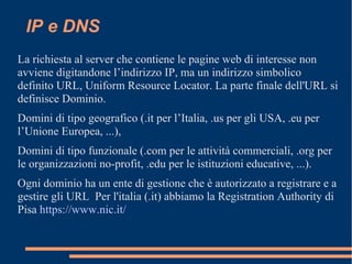 IP e DNS
La richiesta al server che contiene le pagine web di interesse non
avviene digitandone l’indirizzo IP, ma un indirizzo simbolico
definito URL, Uniform Resource Locator. La parte finale dell'URL si
definisce Dominio.
Domini di tipo geografico (.it per l’Italia, .us per gli USA, .eu per
l’Unione Europea, ...),
Domini di tipo funzionale (.com per le attività commerciali, .org per
le organizzazioni no-profit, .edu per le istituzioni educative, ...).
Ogni dominio ha un ente di gestione che è autorizzato a registrare e a
gestire gli URL Per l'italia (.it) abbiamo la Registration Authority di
Pisa https://www.nic.it/
 