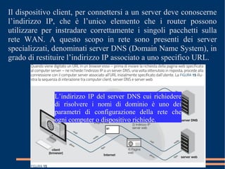 Il dispositivo client, per connettersi a un server deve conoscerne
l’indirizzo IP, che è l’unico elemento che i router possono
utilizzare per instradare correttamente i singoli pacchetti sulla
rete WAN. A questo scopo in rete sono presenti dei server
specializzati, denominati server DNS (Domain Name System), in
grado di restituire l’indirizzo IP associato a uno specifico URL.
L’indirizzo IP del server DNS cui richiedere
di risolvere i nomi di dominio è uno dei
parametri di configurazione della rete che
ogni computer o dispositivo richiede.
 