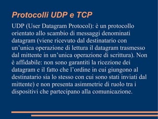 Protocolli UDP e TCP
UDP (User Datagram Protocol): è un protocollo
orientato allo scambio di messaggi denominati
datagram (viene ricevuto dal destinatario con
un’unica operazione di lettura il datagram trasmesso
dal mittente in un’unica operazione di scrittura). Non
è affidabile: non sono garantiti la ricezione dei
datagram e il fatto che l’ordine in cui giungono al
destinatario sia lo stesso con cui sono stati inviati dal
mittente) e non presenta asimmetrie di ruolo tra i
dispositivi che partecipano alla comunicazione.
 