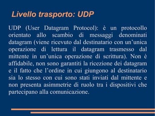 Livello trasporto: UDP
UDP (User Datagram Protocol): è un protocollo
orientato allo scambio di messaggi denominati
datagram (viene ricevuto dal destinatario con un’unica
operazione di lettura il datagram trasmesso dal
mittente in un’unica operazione di scrittura). Non è
affidabile, non sono garantiti la ricezione dei datagram
e il fatto che l’ordine in cui giungono al destinatario
sia lo stesso con cui sono stati inviati dal mittente e
non presenta asimmetrie di ruolo tra i dispositivi che
partecipano alla comunicazione.
 