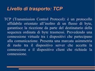 Livello di trasporto: TCP
TCP (Transmission Control Protocol): è un protocollo
affidabile orientato all’inoltro di un flusso di byte,
garantisce la ricezione da parte del destinatario della
sequenza ordinata di byte trasmessi. Prevedendo una
connessione virtuale tra i dispositivi che partecipano
alla comunicazione. Presenta una marcata asimmetria
di ruolo tra il dispositivo server che accetta la
connessione e il dispositivo client che richiede la
connessione.
 