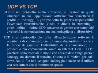 UDP VS TCP
UDP è un protocollo molto efficiente, utilizzabile in quelle
situazioni in cui l’applicazione software può permettersi la
perdita di messaggi, o gestirne sotto la propria responsabilità
l’eventuale ritrasmissione (video in diretta in streaming, i
giochi online); inoltre UDP consente di gestire con semplicità
e velocità la comunicazione tra una molteplicità di dispositivi.
TCP è un protocollo che offre all’applicazione software la
possibilità di comunicare con un unico dispositivo, ma che si
fa carico di garantire l’affidabilità della connessione, è il
protocollo più comunemente usato su Internet. Con il TCP i
pacchetti sono tracciati in modo che nessun dato venga perso o
danneggiato durante il transito. Questo è il motivo per cui i
download di file non vengono danneggiati anche se si utilizza
una rete lenta o che si interrompe spesso
 