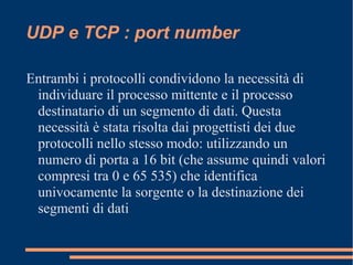 UDP e TCP : port number
Entrambi i protocolli condividono la necessità di
individuare il processo mittente e il processo
destinatario di un segmento di dati. Questa
necessità è stata risolta dai progettisti dei due
protocolli nello stesso modo: utilizzando un
numero di porta a 16 bit (che assume quindi valori
compresi tra 0 e 65 535) che identifica
univocamente la sorgente o la destinazione dei
segmenti di dati
 