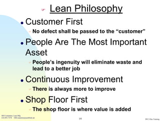    Lean Philosophy
                           Customer First
                                No       defect shall be passed to the “customer”

                           People Are The Most Important
                            Asset
                                People’s     ingenuity will eliminate waste and
                                    lead to a better job

                           Continuous Improvement
                                There        is always more to improve

                           Shop Floor First
                                The      shop floor is where value is added
Bill Costantino, Lean Mfg
616-891-7578 EBCostantino@earthlink.net
                                                         19                        SW 2-Day Training
 