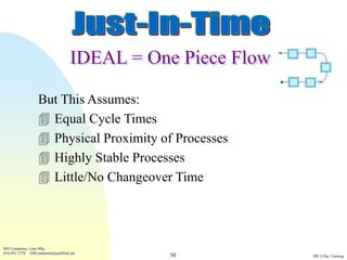 IDEAL = One Piece Flow

                  But This Assumes:
                   Equal Cycle Times
                   Physical Proximity of Processes
                   Highly Stable Processes
                   Little/No Changeover Time




Bill Costantino, Lean Mfg
616-891-7578 EBCostantino@earthlink.net
                                              50             SW 2-Day Training
 