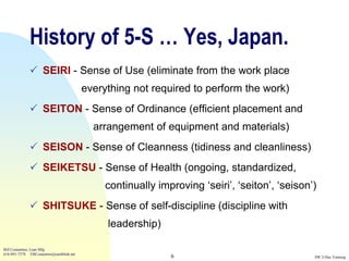 History of 5-S … Yes, Japan.
               SEIRI - Sense of Use (eliminate from the work place
                                          everything not required to perform the work)
               SEITON - Sense of Ordinance (efficient placement and
                                            arrangement of equipment and materials)
               SEISON - Sense of Cleanness (tidiness and cleanliness)
               SEIKETSU - Sense of Health (ongoing, standardized,
                                               continually improving „seiri‟, „seiton‟, „seison‟)
               SHITSUKE - Sense of self-discipline (discipline with
                                               leadership)

Bill Costantino, Lean Mfg
616-891-7578 EBCostantino@earthlink.net
                                                              6                                 SW 2-Day Training
 