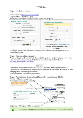 TP Slideshare

Etape 1 Création du compte

Se rendre sur : http://www.slideshare.net/
Cliquer en haut à droite sur Signup
Renseigner les différents champs des deux formulaires proposés




Une fois le compte créé, le bouton « logout » en haut à droite vous indique que vous êtes
connecté au service.

Etape 2 Chargement du document
Avant de charger un document, vous devez vérifiez qu’il est bien disponible sur votre poste.
Vous pouvez récupérer un exemple de fichier powerpoint à partir de l’adresse :
http://www.box.net/shared/7bo75xs5s2



Pour charger un document, cliquer sur            puis sur « Browse and select files ».
L’explorateur windows s’ouvre. Indiquez-lui le chemin de la présentation powerpoint ou open
office que vous souhaitez mettre en ligne.
Le téléchargement « uploading » commence

Etape 3 Publication du document en définissant les paramètres de visibilité
Pour les publications en général
Pour la dernière chargée en particulier




Cliquer sur publish pour publier le document.


                                                                                               1
 