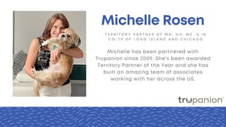 T E R R I T O R Y P A R T N E R O F M N , N H , M E , & I N
C O - T P O F L O N G I S L A N D A N D C H I C A G O
Michelle Rosen
Michelle has been partnered with
Trupanion since 2009. She's been awarded
Territory Partner of the Year and she has
built an amazing team of associates
working with her across the US.
 