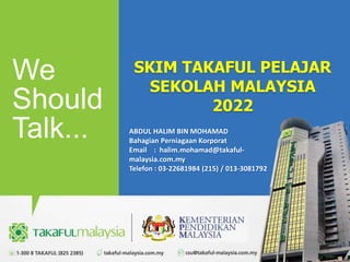 We
Should
Talk...
SKIM TAKAFUL PELAJAR
SEKOLAH MALAYSIA
2022
ABDUL HALIM BIN MOHAMAD
Bahagian Perniagaan Korporat
Email : halim.mohamad@takaful-
malaysia.com.my
Telefon : 03-22681984 (215) / 013-3081792
1
 
