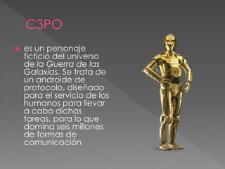  es un personaje
ficticio del universo
de la Guerra de las
Galaxias. Se trata de
un androide de
protocolo, diseñado
para el servicio de los
humanos para llevar
a cabo dichas
tareas, para lo que
domina seis millones
de formas de
comunicación
 