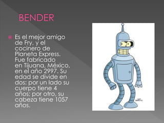  Es el mejor amigo
de Fry, y el
cocinero de
Planeta Express.
Fue fabricado
en Tijuana, México,
en el año 2997. Su
edad se divide en
dos: por un lado su
cuerpo tiene 4
años; por otro, su
cabeza tiene 1057
años.
 