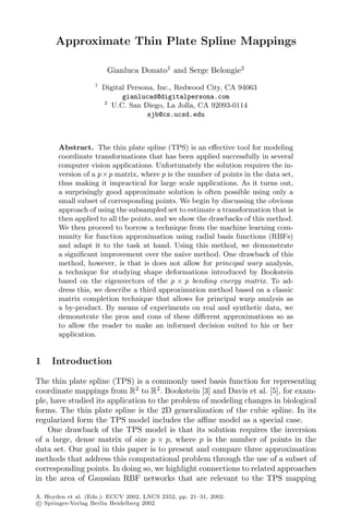 Approximate Thin Plate Spline Mappings
Gianluca Donato1
and Serge Belongie2
1
Digital Persona, Inc., Redwood City, CA 94063
gianlucad@digitalpersona.com
2
U.C. San Diego, La Jolla, CA 92093-0114
sjb@cs.ucsd.edu
Abstract. The thin plate spline (TPS) is an eﬀective tool for modeling
coordinate transformations that has been applied successfully in several
computer vision applications. Unfortunately the solution requires the in-
version of a p×p matrix, where p is the number of points in the data set,
thus making it impractical for large scale applications. As it turns out,
a surprisingly good approximate solution is often possible using only a
small subset of corresponding points. We begin by discussing the obvious
approach of using the subsampled set to estimate a transformation that is
then applied to all the points, and we show the drawbacks of this method.
We then proceed to borrow a technique from the machine learning com-
munity for function approximation using radial basis functions (RBFs)
and adapt it to the task at hand. Using this method, we demonstrate
a signiﬁcant improvement over the naive method. One drawback of this
method, however, is that is does not allow for principal warp analysis,
a technique for studying shape deformations introduced by Bookstein
based on the eigenvectors of the p × p bending energy matrix. To ad-
dress this, we describe a third approximation method based on a classic
matrix completion technique that allows for principal warp analysis as
a by-product. By means of experiments on real and synthetic data, we
demonstrate the pros and cons of these diﬀerent approximations so as
to allow the reader to make an informed decision suited to his or her
application.
1 Introduction
The thin plate spline (TPS) is a commonly used basis function for representing
coordinate mappings from R2
to R2
. Bookstein [3] and Davis et al. [5], for exam-
ple, have studied its application to the problem of modeling changes in biological
forms. The thin plate spline is the 2D generalization of the cubic spline. In its
regularized form the TPS model includes the aﬃne model as a special case.
One drawback of the TPS model is that its solution requires the inversion
of a large, dense matrix of size p × p, where p is the number of points in the
data set. Our goal in this paper is to present and compare three approximation
methods that address this computational problem through the use of a subset of
corresponding points. In doing so, we highlight connections to related approaches
in the area of Gaussian RBF networks that are relevant to the TPS mapping
A. Heyden et al. (Eds.): ECCV 2002, LNCS 2352, pp. 21–31, 2002.
c Springer-Verlag Berlin Heidelberg 2002
 