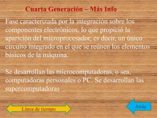 Línea de tiempo
Cuarta Generación – Más Info
Atrás
Fase caracterizada por la integración sobre los
componentes electrónicos, lo que propició la
aparición del microprocesador, es decir, un único
circuito integrado en el que se reúnen los elementos
básicos de la máquina.
Se desarrollan las microcomputadoras, o sea,
computadoras personales o PC. Se desarrollan las
supercomputadoras.
 